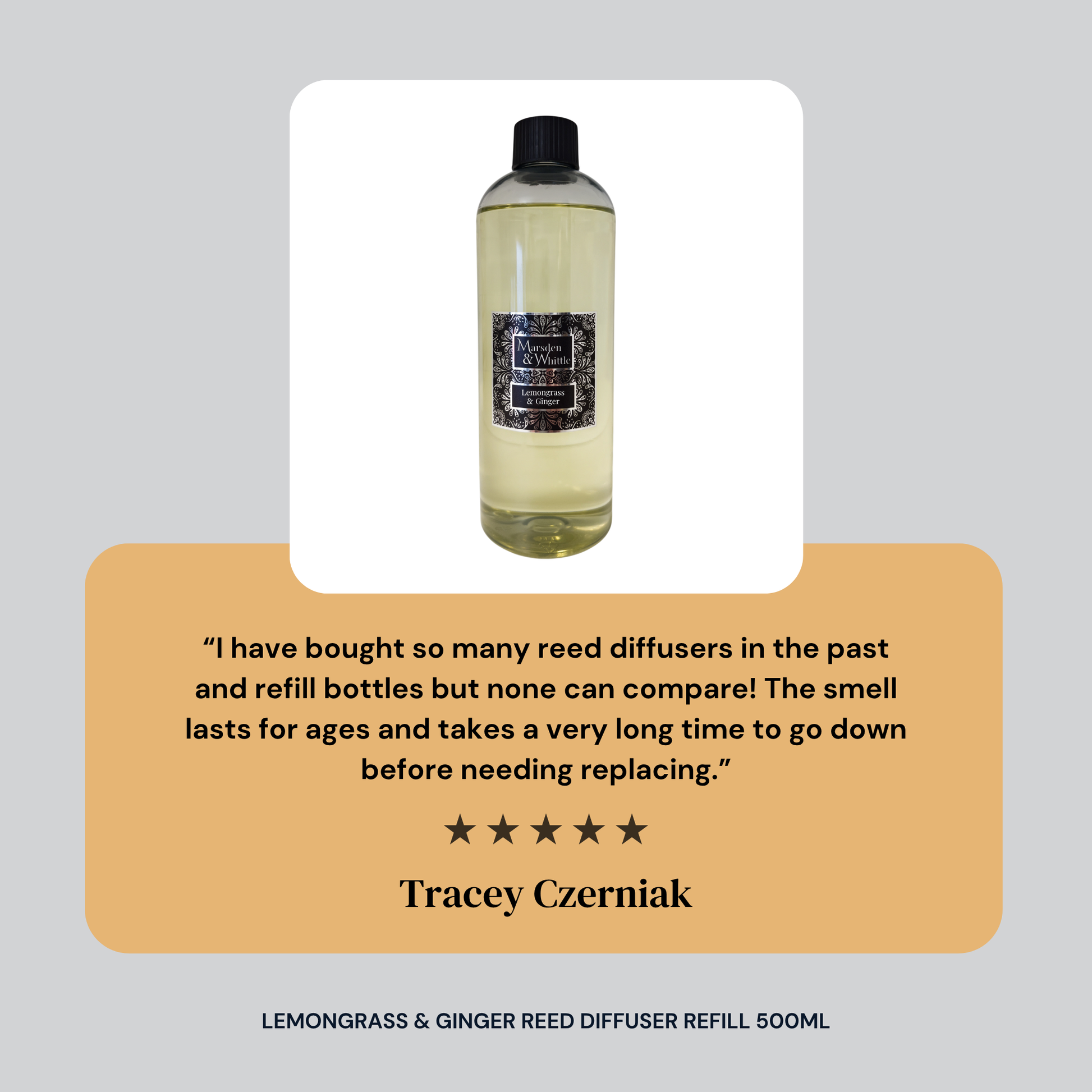 Five star customer review for Marsden and Whittle's Lemongrass Ginger Reed Diffuser Refill 500ml. Review text reads: I have bought so many reed diffusers in the past and refill bottles but none can compare! The smell lasts for ages and takes a very long time to go down before needing replacing. Reviewer name: Tracey Czerniak.