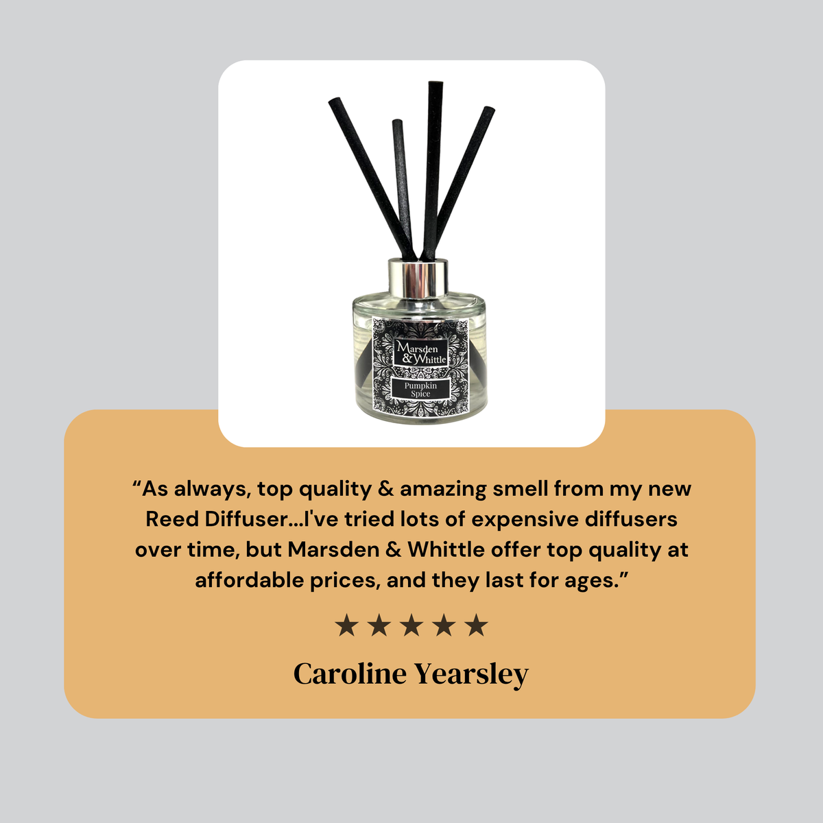 A 5 star review from Caroline Yearsley. “As always, top quality & amazing smell from my new Reed Diffuser...I've tried lots of expensive diffusers over time, but Marsden & Whittle offer top quality at affordable prices, and they last for ages.”